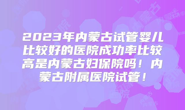 2023年内蒙古试管婴儿比较好的医院成功率比较高是内蒙古妇保院吗！内蒙古附属医院试管！
