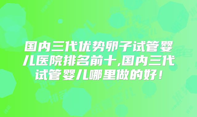 国内三代优势卵子试管婴儿医院排名前十,国内三代试管婴儿哪里做的好！