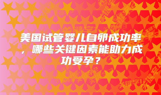 美国试管婴儿自卵成功率，哪些关键因素能助力成功受孕？