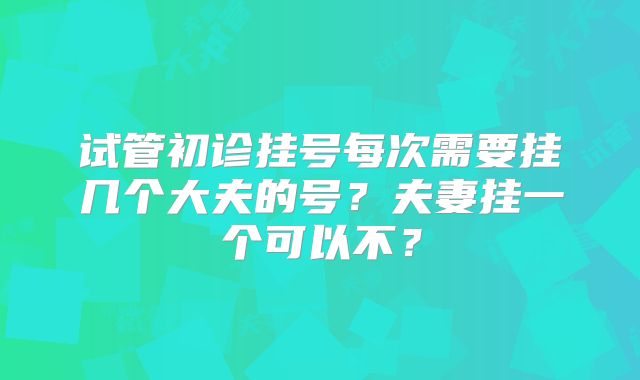 试管初诊挂号每次需要挂几个大夫的号？夫妻挂一个可以不？