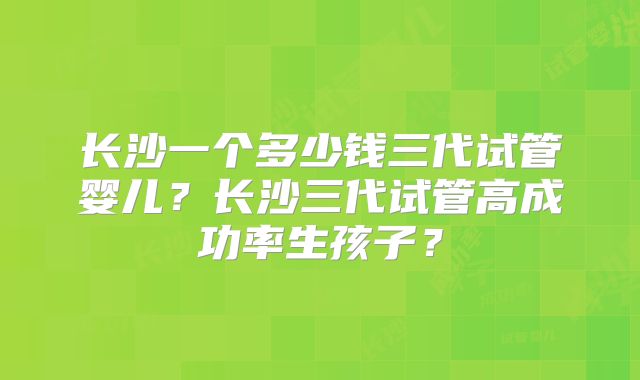 长沙一个多少钱三代试管婴儿？长沙三代试管高成功率生孩子？