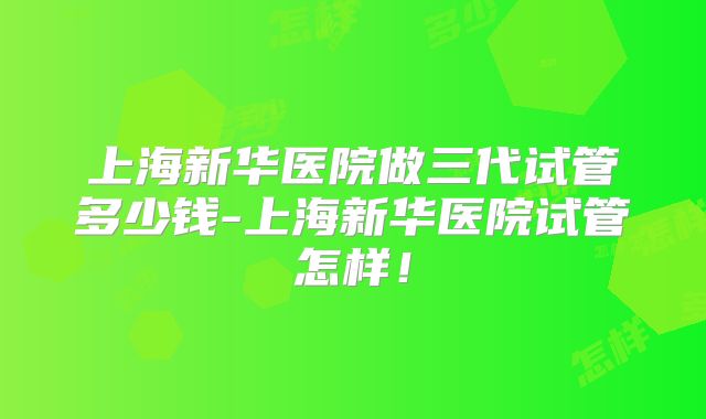 上海新华医院做三代试管多少钱-上海新华医院试管怎样！