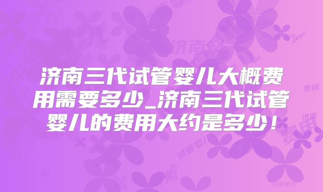 济南三代试管婴儿大概费用需要多少_济南三代试管婴儿的费用大约是多少！