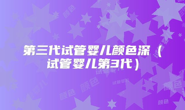 第三代试管婴儿颜色深（试管婴儿第3代）