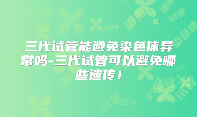 三代试管能避免染色体异常吗-三代试管可以避免哪些遗传！