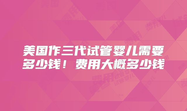 美国作三代试管婴儿需要多少钱!费用大概多少钱