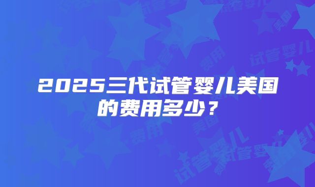2025三代试管婴儿美国的费用多少？