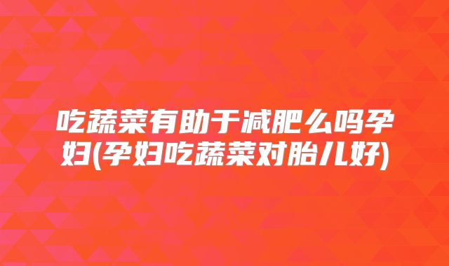 吃蔬菜有助于减肥么吗孕妇(孕妇吃蔬菜对胎儿好)