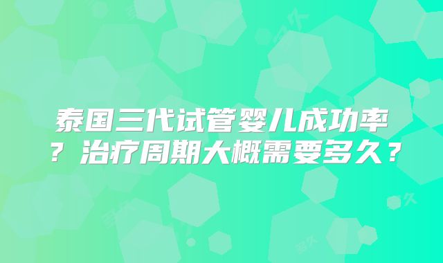 泰国三代试管婴儿成功率？治疗周期大概需要多久？