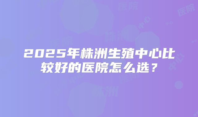 2025年株洲生殖中心比较好的医院怎么选？