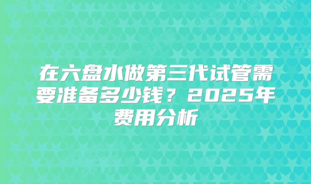 在六盘水做第三代试管需要准备多少钱？2025年费用分析