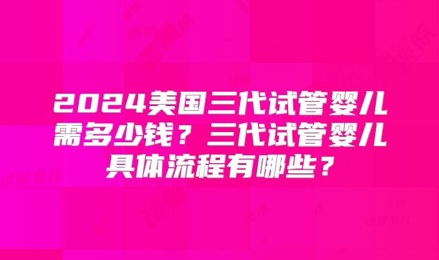 2024美国三代试管婴儿需多少钱?三代试管婴儿具体流程有哪些?