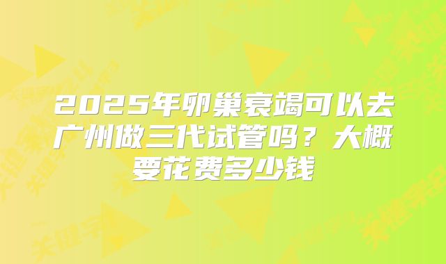 2025年卵巢衰竭可以去广州做三代试管吗?大概要花费多少钱