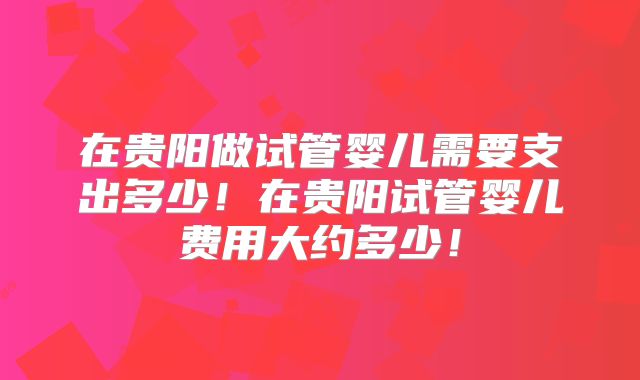 在贵阳做试管婴儿需要支出多少!在贵阳试管婴儿费用大约多少!