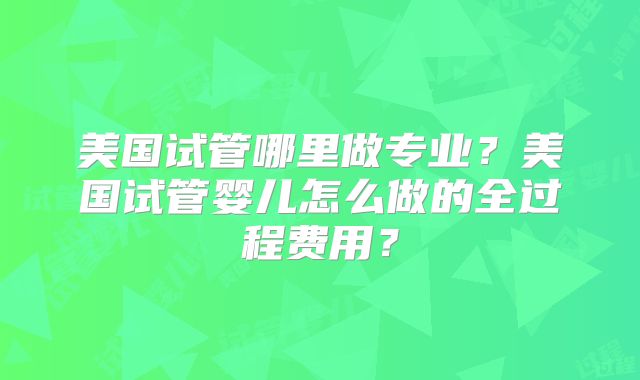 美国试管哪里做专业?美国试管婴儿怎么做的全过程费用?