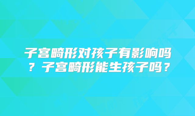 子宫畸形对孩子有影响吗？子宫畸形能生孩子吗？