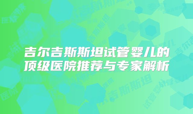 吉尔吉斯斯坦试管婴儿的顶级医院推荐与专家解析
