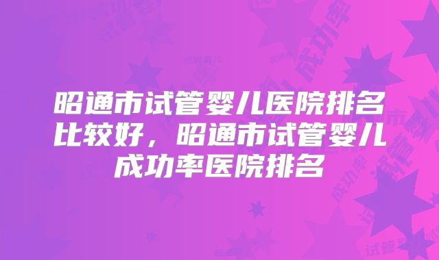 昭通市试管婴儿医院排名比较好，昭通市试管婴儿成功率医院排名
