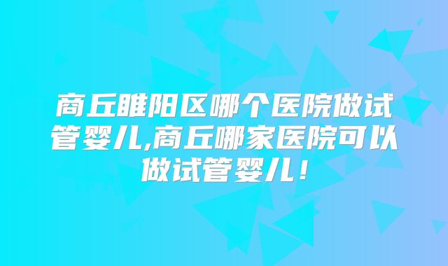 商丘睢阳区哪个医院做试管婴儿,商丘哪家医院可以做试管婴儿！