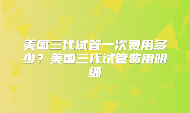 美国三代试管一次费用多少？美国三代试管费用明细