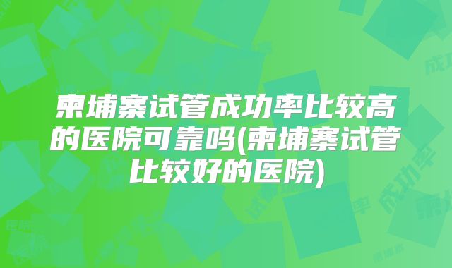 柬埔寨试管成功率比较高的医院可靠吗(柬埔寨试管比较好的医院)
