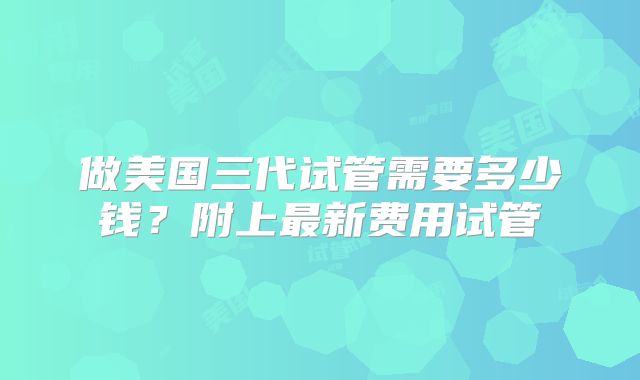 做美国三代试管需要多少钱？附上最新费用试管