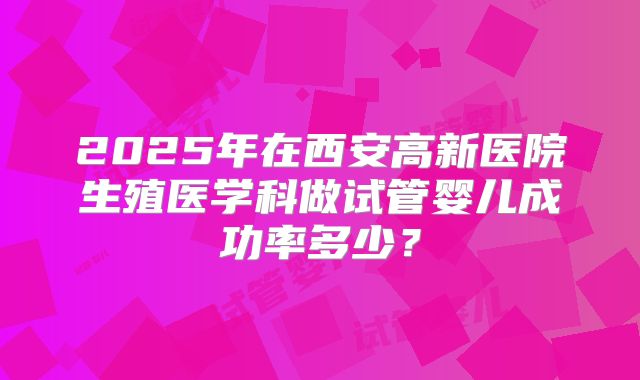 2025年在西安高新医院生殖医学科做试管婴儿成功率多少?