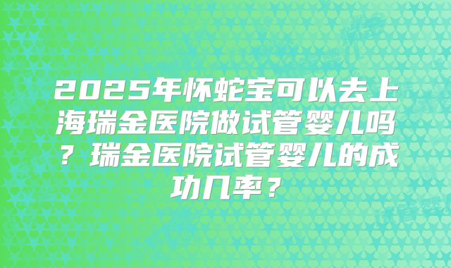 2025年怀蛇宝可以去上海瑞金医院做试管婴儿吗?瑞金医院试管婴儿的成功几率?