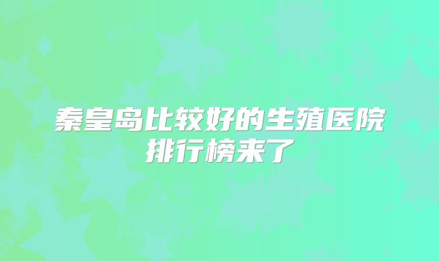 秦皇岛比较好的生殖医院排行榜来了