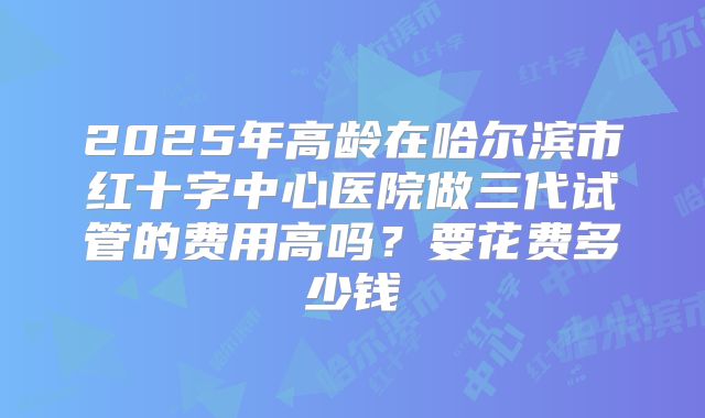 2025年高龄在哈尔滨市红十字中心医院做三代试管的费用高吗？要花费多少钱