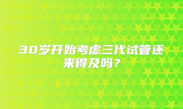 30岁开始考虑三代试管还来得及吗？