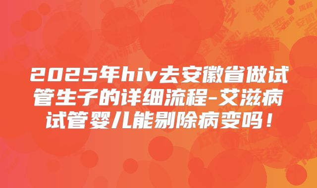 2025年hiv去安徽省做试管生子的详细流程-艾滋病试管婴儿能剔除病变吗！