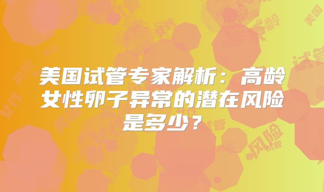 美国试管专家解析：高龄女性卵子异常的潜在风险是多少？