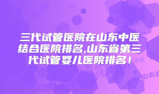 三代试管医院在山东中医结合医院排名,山东省第三代试管婴儿医院排名！