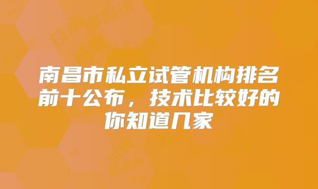 南昌市私立试管机构排名前十公布,技术比较好的你知道几家
