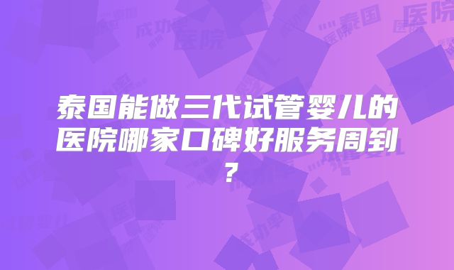泰国能做三代试管婴儿的医院哪家口碑好服务周到？