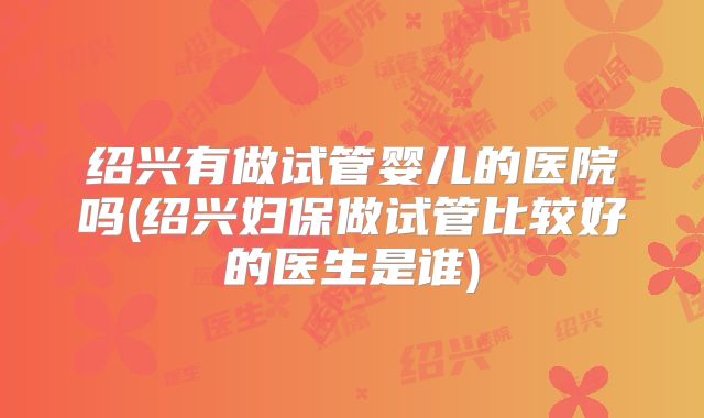 绍兴有做试管婴儿的医院吗(绍兴妇保做试管比较好的医生是谁)