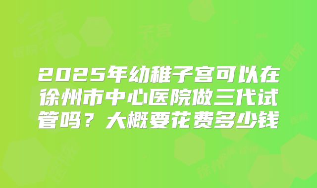 2025年幼稚子宫可以在徐州市中心医院做三代试管吗？大概要花费多少钱