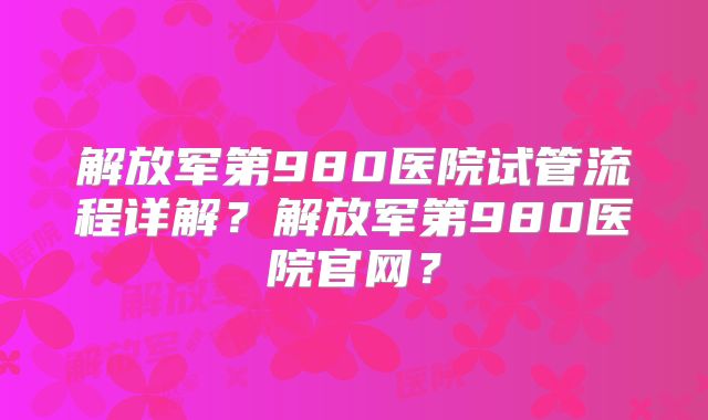 解放军第980医院试管流程详解？解放军第980医院官网？