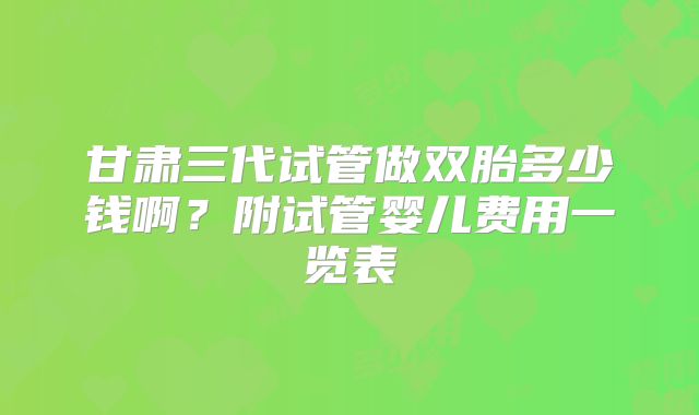 甘肃三代试管做双胎多少钱啊？附试管婴儿费用一览表
