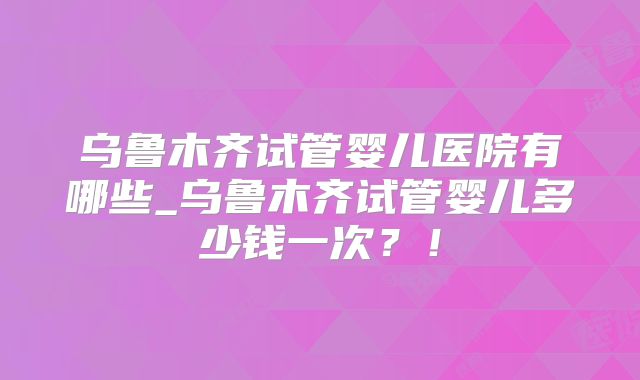 乌鲁木齐试管婴儿医院有哪些_乌鲁木齐试管婴儿多少钱一次?!