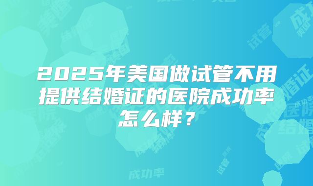 2025年美国做试管不用提供结婚证的医院成功率怎么样?