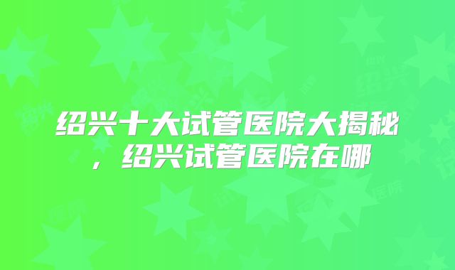 绍兴十大试管医院大揭秘，绍兴试管医院在哪