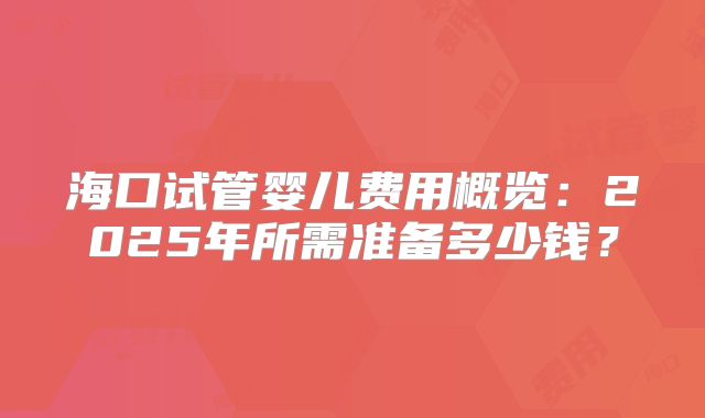 海口试管婴儿费用概览：2025年所需准备多少钱？
