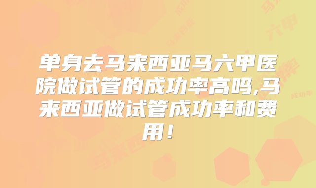 单身去马来西亚马六甲医院做试管的成功率高吗,马来西亚做试管成功率和费用！