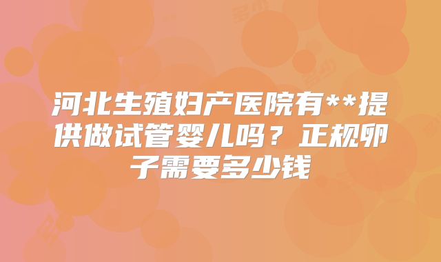 河北生殖妇产医院有**提供做试管婴儿吗?正规卵子需要多少钱