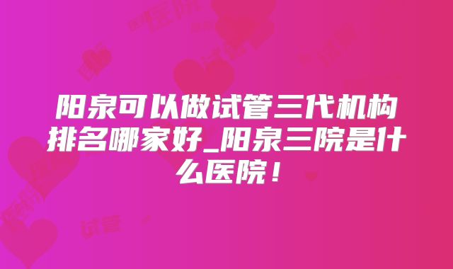 阳泉可以做试管三代机构排名哪家好_阳泉三院是什么医院！