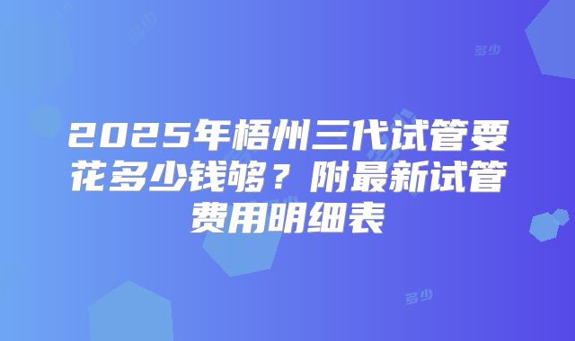2025年梧州三代试管要花多少钱够？附最新试管费用明细表