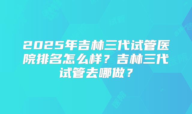 2025年吉林三代试管医院排名怎么样?吉林三代试管去哪做?