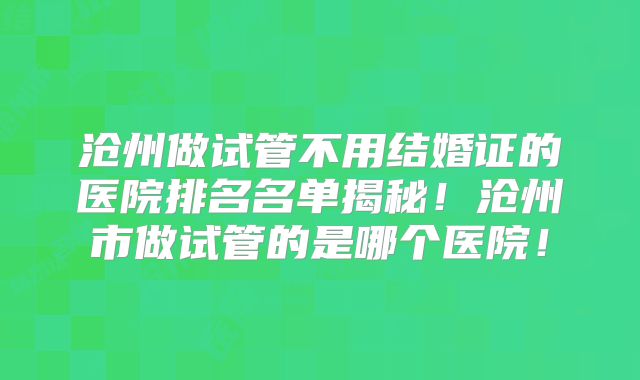 沧州做试管不用结婚证的医院排名名单揭秘！沧州市做试管的是哪个医院！